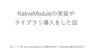 NativeModuleの実装や
ライブラリ導入をした話
【シューマイ】Tech Lead Engineerから最新技術を学べ！ReactNative編 2019/02/27
 