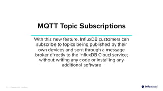 | © Copyright 2022, InﬂuxData
MQTT Topic Subscriptions
10
With this new feature, InﬂuxDB customers can
subscribe to topics being published by their
own devices and sent through a message
broker directly to the InﬂuxDB Cloud service;
without writing any code or installing any
additional software
 