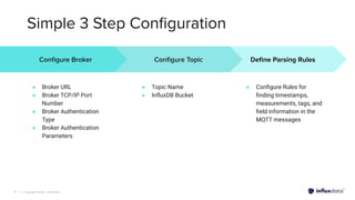 | © Copyright 2022, InﬂuxData
Simple 3 Step Conﬁguration
17
Deﬁne Parsing Rules
● Conﬁgure Rules for
ﬁnding timestamps,
measurements, tags, and
ﬁeld information in the
MQTT messages
Conﬁgure Broker
● Broker URL
● Broker TCP/IP Port
Number
● Broker Authentication
Type
● Broker Authentication
Parameters
Conﬁgure Topic
● Topic Name
● InﬂuxDB Bucket
 
