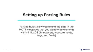 | © Copyright 2022, InﬂuxData
Setting up Parsing Rules
19
Parsing Rules allow you to ﬁnd the data in the
MQTT messages that you want to be elements
within InﬂuxDB (timestamps, measurements,
tags, and ﬁelds)
 