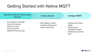 | © Copyright 2022, InﬂuxData
Getting Started with Native MQTT
25
Conﬁgure MQTT
● Conﬁgure your broker
details
● Conﬁgure your
subscription details
● Conﬁgure your parsing
rules
Sign-Up for Pay as You Go Cloud
Account
● If not already an InﬂuxDB
Cloud 2.0 customer,
sign-up for a free
account and then
upgrade to Pay-as-you-go
Create a Bucket
● After logging in, select
Load Data, Buckets and
create a new bucket
 