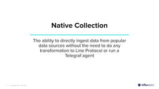 | © Copyright 2022, InﬂuxData
Native Collection
7
The ability to directly ingest data from popular
data sources without the need to do any
transformation to Line Protocol or run a
Telegraf agent
 