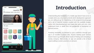 Introduction
Understanding the mechanics of a mobile app doesn’t have to be so
complex when you only need to decide which development approach
you are willing to go for. Depending on the programming language
and a set of required toolsets coupled with the available budget,
native and cross-development each have their pros and cons. Let’s
understand them in detail from the perspective of Handyman on
Demand service.
Providing HandyMan on Demand to your customers through your
app is an excellent business idea. Anyone needing quick services
doesn’t have to go through all the hassle of finding and contacting a
nearby company. Alternatively, an app can provide a list of local
experts willing to serve customers on demand.
 