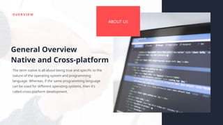 O V E R V I E W
ABOUT US
General Overview
Native and Cross-platform
The term native is all about being true and specific to the
nature of the operating system and programming
language. Whereas, if the same programming language
can be used for different operating systems, then it’s
called cross-platform development.
 