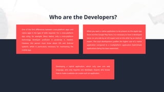 Who are the Developers?
One of the first differences between cross-platform apps and
native apps is the type of skills required. For a cross-platform
app using, for example, React Native, only a cross-platform
technology developer proficient in JavaScript is needed.
However, this person must know about iOS and Android
systems, which is particularly necessary for maintaining the
mobile app.
Developing a hybrid application, which only uses one web
language, also only requires one developer. Anyone who knows
how to make a website can create such an application.
When you want a native application to be present on the Apple App
Store and the Google Play Store, it is necessary to have it developed
twice: on one side by an iOS expert and on the other by an Android
expert. This dual development justifies the higher cost of a native
application compared to a multiplatform application (hybrid/web
applications being the least expensive).
 
