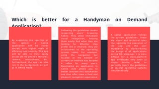 Which is better for a Handyman on Demand
Application?
By exploiting the specifics of
the system, a native
application will be richer
overall, with higher levels of
efficiency and security. The app
will be able to more easily
access all the phone's features:
camera, microphone, etc.
Furthermore, the app can also
run in the background, as well
as in offline mode.
A native application follows
the system guidelines. These
are visual and technical rules
that optimize the operation of
the app and the user
experience by standardizing
the design of all applications
on the OS. Moreover, it is more
difficult for a cross-platform
app developed only once (a
single source code) to
perfectly match the guidelines
of several operating systems
simultaneously.
Following the guidelines means
respecting users' browsing
habits. They allow immediate
visual recognition, helping
them easily find what they are
looking for. Whether they
prefer iOS or Android, they are
accustomed to the operating
system codes. For example,
using the navigation bar
located at the bottom of
screens on Android has become
a reflex for many users.
Developing an application in
native code allows you to
better consider this automation
and thus offer them a fluid and
pleasant navigation experience.
 