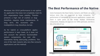 The Best Performance of the Native
Some frameworks like React Native, Xamarin, and Flutter are quite
serious since they are supported by large companies. The
performance of HandyMan on Demand applications created with
these is quite good, as the bridge displays iOS/Android
components. However, the apps are not 100% optimized, and this is
felt at the time of use.
Moreover, the UI/UX performance is not optimal.
An application that does not completely meet the
OS's expectations loses stability. Therefore, it
presents a high risk of crashes or bugs and,
therefore, requires more maintenance. In the
long term, the economic advantage of
multiplatform may, therefore, be lost.
As for hybrid or cross-platform applications,
performance is even lower. As it does not take
into account the phone's functionalities and
system components, the user often finds
themselves facing latency/lag problems. This is
one of the main reasons why very few consumer
applications use this method.
 
