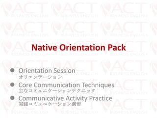 Native Orientation Pack
 Orientation Session
オリエンテーション
 Core Communication Techniques
主なコミュニケーションテクニック
 Communicative Activity Practice
実践コミュニケーション演習
 