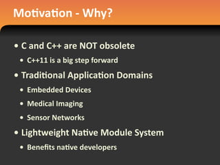 Mo#va#on	
  -­‐	
  Why?
• C	
  and	
  C++	
  are	
  NOT	
  obsolete
• C++11	
  is	
  a	
  big	
  step	
  forward
• Tradi#onal	
  Applica#on	
  Domains
• Embedded	
  Devices
• Medical	
  Imaging
• Sensor	
  Networks
• Lightweight	
  Na#ve	
  Module	
  System
• Beneﬁts	
  na#ve	
  developers
 
