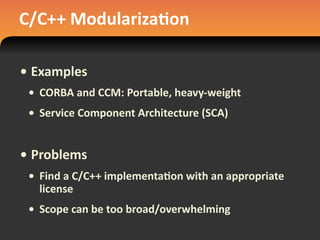 C/C++	
  Modulariza#on
• Examples
• CORBA	
  and	
  CCM:	
  Portable,	
  heavy-­‐weight
• Service	
  Component	
  Architecture	
  (SCA)
• Problems
• Find	
  a	
  C/C++	
  implementa#on	
  with	
  an	
  appropriate	
  
license
• Scope	
  can	
  be	
  too	
  broad/overwhelming
 