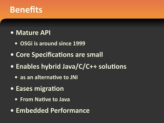 Beneﬁts
• Mature	
  API
• OSGi	
  is	
  around	
  since	
  1999
• Core	
  Speciﬁca#ons	
  are	
  small
• Enables	
  hybrid	
  Java/C/C++	
  solu#ons
• as	
  an	
  alterna#ve	
  to	
  JNI
• Eases	
  migra#on
• From	
  Na#ve	
  to	
  Java
• Embedded	
  Performance
 