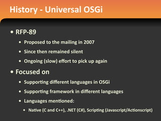 History	
  -­‐	
  Universal	
  OSGi
• RFP-­‐89
• Proposed	
  to	
  the	
  mailing	
  in	
  2007
• Since	
  then	
  remained	
  silent
• Ongoing	
  (slow)	
  eﬀort	
  to	
  pick	
  up	
  again
• Focused	
  on
• Suppor#ng	
  diﬀerent	
  languages	
  in	
  OSGi
• Suppor#ng	
  framework	
  in	
  diﬀerent	
  languages
• Languages	
  men#oned:	
  
• Na#ve	
  (C	
  and	
  C++),	
  .NET	
  (C#),	
  Scrip#ng	
  (Javascript/Ac#onscript)
 