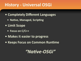 History	
  -­‐	
  Universal	
  OSGi
• Completely	
  Diﬀerent	
  Languages
• Na#ve,	
  Managed,	
  Scrip#ng
• Limit	
  Scope
• Focus	
  on	
  C/C++
• Makes	
  it	
  easier	
  to	
  progress
• Keeps	
  Focus	
  on	
  Common	
  Run#me
“Na$ve-­‐OSGi”
 