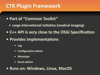 CTK	
  Plugin	
  Framework
• Part	
  of	
  “Common	
  Toolkit”
• Large	
  interna#onal	
  ini#a#ve	
  (medical	
  imaging)
• C++	
  API	
  is	
  very	
  close	
  to	
  the	
  OSGi	
  Speciﬁca#on
• Provides	
  Implementa#ons
• Log
• Conﬁgura#on	
  Admin
• Metatype
• Event	
  Admin
• Runs	
  on:	
  Windows,	
  Linux,	
  MacOS
 