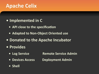 Apache	
  Celix
• Implemented	
  in	
  C
• API	
  close	
  to	
  the	
  speciﬁca#on
• Adapted	
  to	
  Non-­‐Object	
  Oriented	
  use
• Donated	
  to	
  the	
  Apache	
  Incubator
• Provides
• Log	
  Service	
  	
  	
  	
  	
  	
  	
  	
  	
  	
  	
  	
  	
  	
  	
  	
  Remote	
  Service	
  Admin
• Devices	
  Access	
  	
  	
  	
  	
  	
  	
  	
  	
  Deployment	
  Admin
• Shell
 