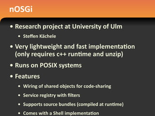 nOSGi
• Research	
  project	
  at	
  University	
  of	
  Ulm
• Steﬀen	
  Kächele
• Very	
  lightweight	
  and	
  fast	
  implementa#on	
  
(only	
  requires	
  c++	
  run#me	
  and	
  unzip)
• Runs	
  on	
  POSIX	
  systems
• Features
• Wiring	
  of	
  shared	
  objects	
  for	
  code-­‐sharing
• Service	
  registry	
  with	
  ﬁlters
• Supports	
  source	
  bundles	
  (compiled	
  at	
  run#me)
• Comes	
  with	
  a	
  Shell	
  implementa#on
 