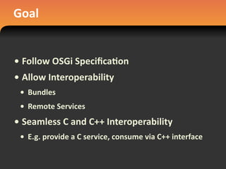 Goal
• Follow	
  OSGi	
  Speciﬁca#on
• Allow	
  Interoperability
• Bundles
• Remote	
  Services
• Seamless	
  C	
  and	
  C++	
  Interoperability
• E.g.	
  provide	
  a	
  C	
  service,	
  consume	
  via	
  C++	
  interface
 
