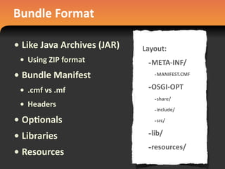 Bundle	
  Format
• Like	
  Java	
  Archives	
  (JAR)
• Using	
  ZIP	
  format
• Bundle	
  Manifest
• .cmf	
  vs	
  .mf
• Headers
• Op#onals
• Libraries
• Resources
Layout:
-­‐META-­‐INF/
-­‐MANIFEST.CMF
-­‐OSGI-­‐OPT
-­‐share/
-­‐include/
-­‐src/
-­‐lib/
-­‐resources/
 