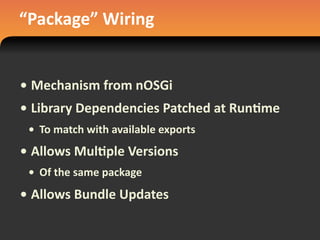 “Package”	
  Wiring
• Mechanism	
  from	
  nOSGi
• Library	
  Dependencies	
  Patched	
  at	
  Run#me
• To	
  match	
  with	
  available	
  exports
• Allows	
  Mul#ple	
  Versions
• Of	
  the	
  same	
  package
• Allows	
  Bundle	
  Updates
 