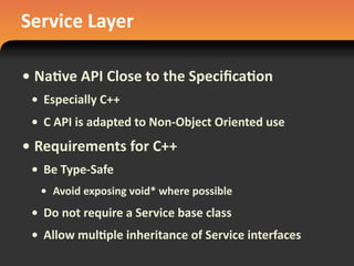 Service	
  Layer
• Na#ve	
  API	
  Close	
  to	
  the	
  Speciﬁca#on
• Especially	
  C++
• C	
  API	
  is	
  adapted	
  to	
  Non-­‐Object	
  Oriented	
  use
• Requirements	
  for	
  C++
• Be	
  Type-­‐Safe
• Avoid	
  exposing	
  void*	
  where	
  possible
• Do	
  not	
  require	
  a	
  Service	
  base	
  class
• Allow	
  mul#ple	
  inheritance	
  of	
  Service	
  interfaces
 
