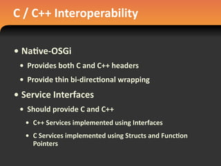C	
  /	
  C++	
  Interoperability
• Na#ve-­‐OSGi
• Provides	
  both	
  C	
  and	
  C++	
  headers
• Provide	
  thin	
  bi-­‐direc#onal	
  wrapping
• Service	
  Interfaces
• Should	
  provide	
  C	
  and	
  C++
• C++	
  Services	
  implemented	
  using	
  Interfaces
• C	
  Services	
  implemented	
  using	
  Structs	
  and	
  Func#on	
  
Pointers
 