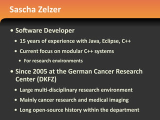 Sascha	
  Zelzer
• So1ware	
  Developer
• 15	
  years	
  of	
  experience	
  with	
  Java,	
  Eclipse,	
  C++
• Current	
  focus	
  on	
  modular	
  C++	
  systems
• For	
  research	
  environments
• Since	
  2005	
  at	
  the	
  German	
  Cancer	
  Research	
  
Center	
  (DKFZ)
• Large	
  mul#-­‐disciplinary	
  research	
  environment
• Mainly	
  cancer	
  research	
  and	
  medical	
  imaging
• Long	
  open-­‐source	
  history	
  within	
  the	
  department
 