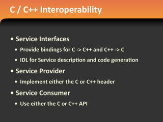 C	
  /	
  C++	
  Interoperability
• Service	
  Interfaces
• Provide	
  bindings	
  for	
  C	
  -­‐>	
  C++	
  and	
  C++	
  -­‐>	
  C
• IDL	
  for	
  Service	
  descrip#on	
  and	
  code	
  genera#on
• Service	
  Provider
• Implement	
  either	
  the	
  C	
  or	
  C++	
  header
• Service	
  Consumer
• Use	
  either	
  the	
  C	
  or	
  C++	
  API
 