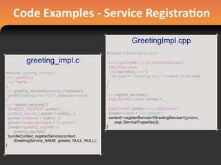 Code	
  Examples	
  -­‐	
  Service	
  Registra#on
greeting_impl.c
#include "greeting_service.h"
struct greeting {
char *name;
};
void greeting_sayHello(greeting_t instance) {
printf("Greetings from %sn", instance->name);
}
void register_services() {
BUNDLE_CONTEXT context = ...
greeting_service_t greeter = malloc(...);
greeter->instance = malloc(...);
greeter->instance->name = "C greeter";
greeter->greeting_sayHello =
greeting_sayHello;
bundleContext_registerService(context,
IGreetingService_NAME, greeter, NULL, NULL);
}
GreetingImpl.cpp
#include <IGreetingService.h>
struct CppGreeter : public IGreetingService {
std::string name;
void sayHello() const {
std::cout << "Greetings from " << name << std::endl;
}
};
void register_services() {
osgi::BundleContext* context = ...
CppGreeter* greeter = new CppGreeter;
greeter->name = "C++ greeter";
context->registerService<IGreetingService>(greeter,
osgi::ServiceProperties());
}
 
