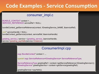 Code	
  Examples	
  -­‐	
  Service	
  Consump#on
consumer_impl.c
BUNDLE_CONTEXT context = ...
SERVICE_REFERENCE serviceRef = NULL;
bundleContext_getServiceReference(context, IGreetingService_NAME, &serviceRef);
void* serviceHandle = NULL;
bundleContext_getService(context, serviceRef, &serviceHandle)
greeting_service_t service = (greeting_service_t)serviceHandle;
service->greeting_sayHello(service->instance);
ConsumerImpl.cpp
osgi::BundleContext* context = ...
typedef osgi::ServiceReference<IGreetingService> ServiceReferenceType;
ServiceReferenceType greetingRef = context->getServiceReference<IGreetingService>();
IGreetingService* greetingService = context->getService(greetingRef);
greetingService->sayHello();
 