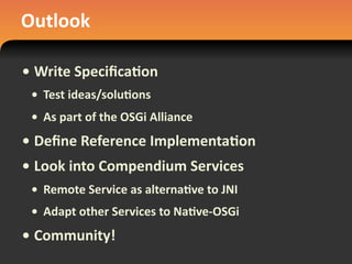 Outlook
• Write	
  Speciﬁca#on
• Test	
  ideas/solu#ons
• As	
  part	
  of	
  the	
  OSGi	
  Alliance
• Deﬁne	
  Reference	
  Implementa#on
• Look	
  into	
  Compendium	
  Services
• Remote	
  Service	
  as	
  alterna#ve	
  to	
  JNI
• Adapt	
  other	
  Services	
  to	
  Na#ve-­‐OSGi
• Community!
 