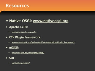 Resources
• Na#ve-­‐OSGi:	
  www.na#veosgi.org
• Apache	
  Celix:	
  
• incubator.apache.org/celix
• CTK	
  Plugin	
  Framework:	
  
• www.commontk.org/index.php/Documenta#on/Plugin_Framework
• nOSGi:
• www.uni-­‐ulm.de/in/vs/proj/nosgi/
• SOF:
• sof.#ddlyspot.com/
 