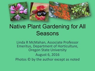 Native Plant Gardening for All
Seasons
Linda R McMahan, Associate Professor
Emeritus, Department of Horticulture,
Oregon State University
August 6, 2016
Photos © by the author except as noted
 
