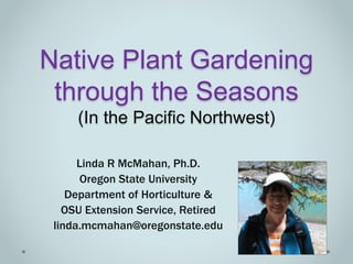 Native Plant Gardening
through the Seasons
(In the Pacific Northwest)
Linda R McMahan, Ph.D.
Oregon State University
Department of Horticulture &
OSU Extension Service, Retired
linda.mcmahan@oregonstate.edu
 