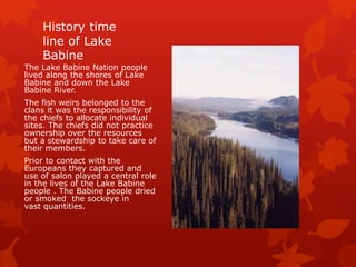 History time
line of Lake
Babine
The Lake Babine Nation people
lived along the shores of Lake
Babine and down the Lake
Babine River.
The fish weirs belonged to the
clans it was the responsibility of
the chiefs to allocate individual
sites. The chiefs did not practice
ownership over the resources
but a stewardship to take care of
their members.
Prior to contact with the
Europeans they captured and
use of salon played a central role
in the lives of the Lake Babine
people . The Babine people dried
or smoked the sockeye in
vast quantities.
 