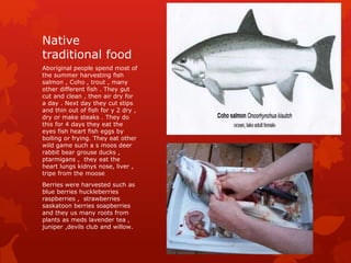 Native
traditional food
Aboriginal people spend most of
the summer harvesting fish
salmon , Coho , trout , many
other different fish . They gut
cut and clean , then air dry for
a day . Next day they cut stips
and thin out of fish for y 2 dry ,
dry or make steaks . They do
this for 4 days they eat the
eyes fish heart fish eggs by
boiling or frying. They eat other
wild game such a s moos deer
rabbit bear grouse ducks ,
ptarmigans , they eat the
heart lungs kidnys nose, liver ,
tripe from the moose
Berries were harvested such as
blue berries huckleberries
raspberries , strawberries
saskatoon berries soapberries
and they us many roots from
plants as meds lavender tea ,
juniper ,devils club and willow.
 