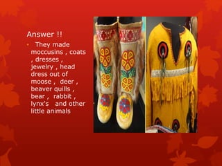 Answer !!
• They made
moccusins , coats
, dresses ,
jewelry , head
dress out of
moose , deer ,
beaver quills ,
bear , rabbit ,
lynx's and other
little animals
 