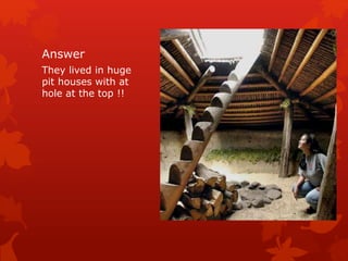 Answer
They lived in huge
pit houses with at
hole at the top !!
 