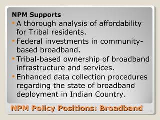 NPM Policy Positions: Broadband  NPM Supports A thorough analysis of affordability for Tribal residents. Federal investments in community-based broadband.  Tribal-based ownership of broadband infrastructure and services. Enhanced data collection procedures regarding the state of broadband deployment in Indian Country.  
