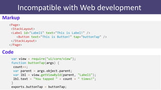 Incompatible with Web development
Markup
<Page>
<StackLayout>
<Label id="Label1" text="This is Label!" />
<Button text="This is Button!" tap="buttonTap" />
</StackLayout>
</Page>
var view = require("ui/core/view");
function buttonTap(args) {
count++;
var parent = args.object.parent;
var lbl = view.getViewById(parent, "Label1");
lbl.text = "You tapped " + count + " times!";
}
exports.buttonTap = buttonTap;
Code
 