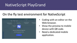 NativeScript PlayGrand
On the fly test environment for NativeScript
• Coding with an editor on the
Web browser.
• Show the preview to mobile
device with QR code.
• Need a dedicated mobile
application.
 