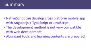 Summary
• NativeScript can develop cross platform mobile app
with Angular.js + TypeScript or JavaScript.
• The development method is not very compatible
with web development.
• Abundant tools and learning contents are prepared.
 