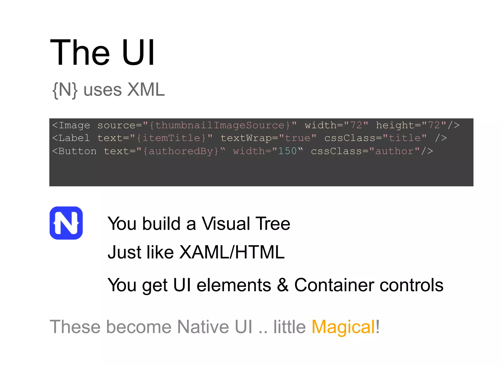 The UI
{N} uses XML
You build a Visual Tree
Just like XAML/HTML
You get UI elements & Container controls
These become Native UI .. little Magical!
<Image source="{thumbnailImageSource}" width="72" height="72"/>
<Label text="{itemTitle}" textWrap="true" cssClass="title" />
<Button text="{authoredBy}“ width="150“ cssClass="author"/>
 