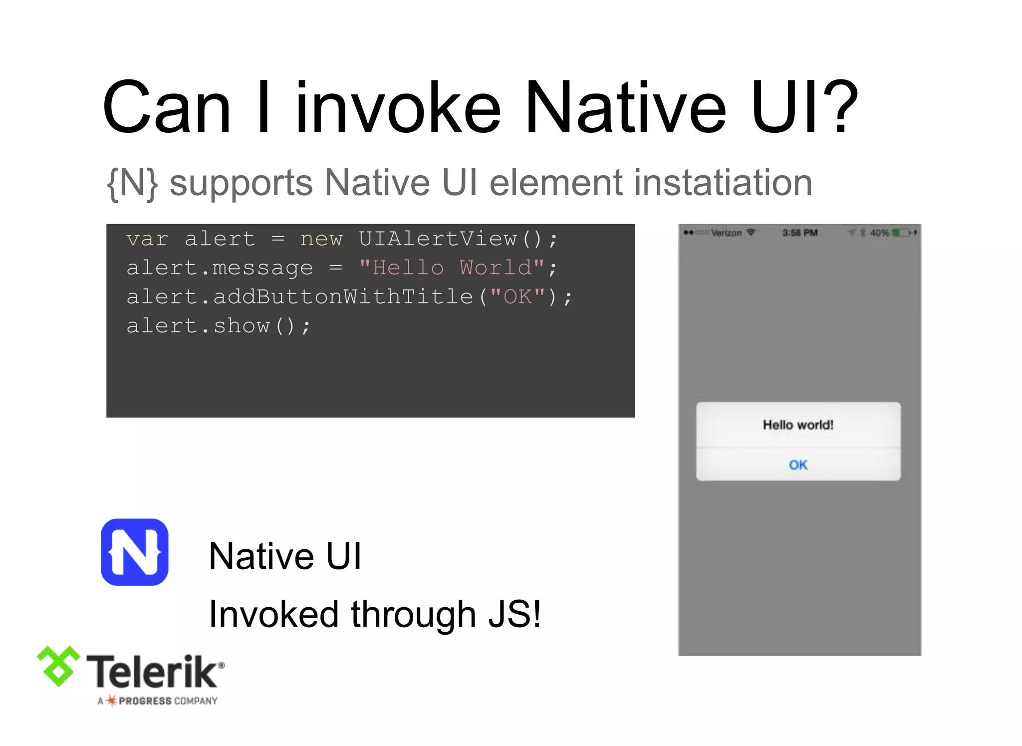 Can I invoke Native UI?
{N} supports Native UI element instatiation
var alert = new UIAlertView();
alert.message = "Hello World";
alert.addButtonWithTitle("OK");
alert.show();
Native UI
Invoked through JS!
 