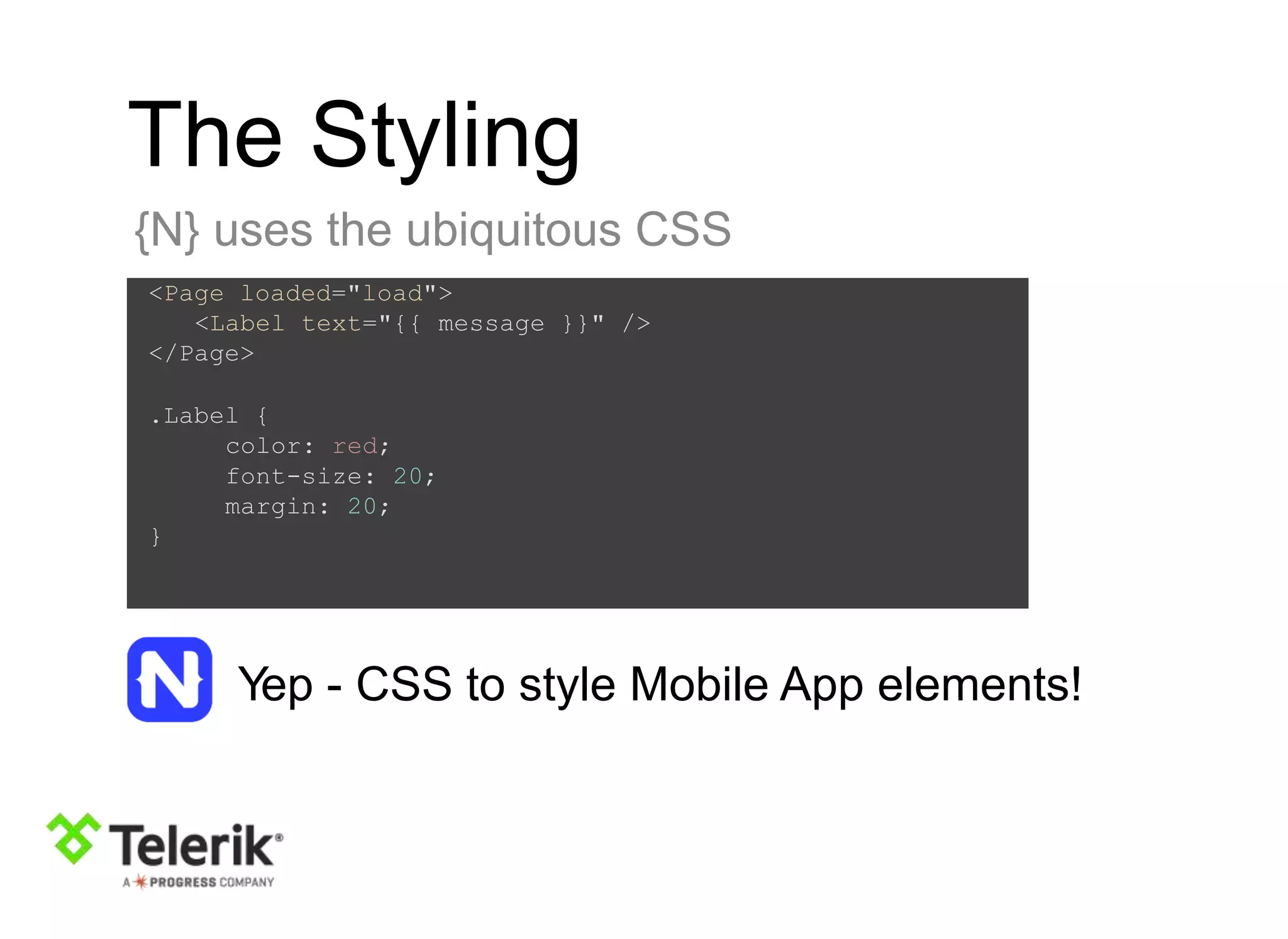 The Styling
{N} uses the ubiquitous CSS
<Page loaded="load">
<Label text="{{ message }}" />
</Page>
.Label {
color: red;
font-size: 20;
margin: 20;
}
Yep - CSS to style Mobile App elements!
 