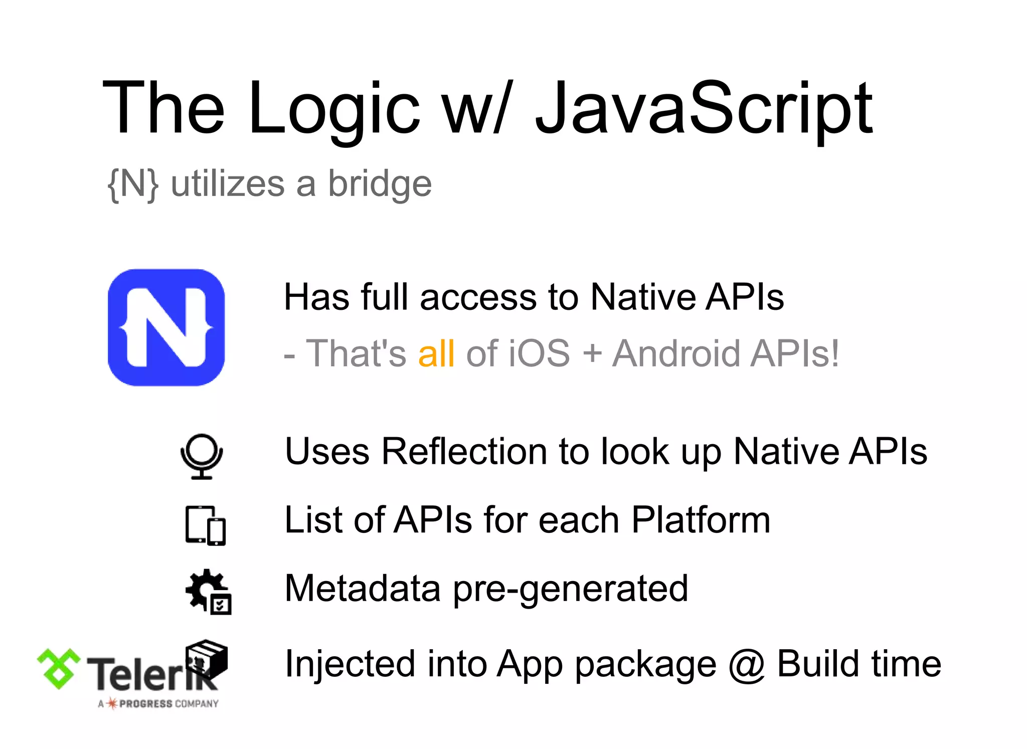 The Logic w/ JavaScript
{N} utilizes a bridge
Has full access to Native APIs
- That's all of iOS + Android APIs!
Uses Reflection to look up Native APIs
List of APIs for each Platform
Metadata pre-generated
Injected into App package @ Build time
 