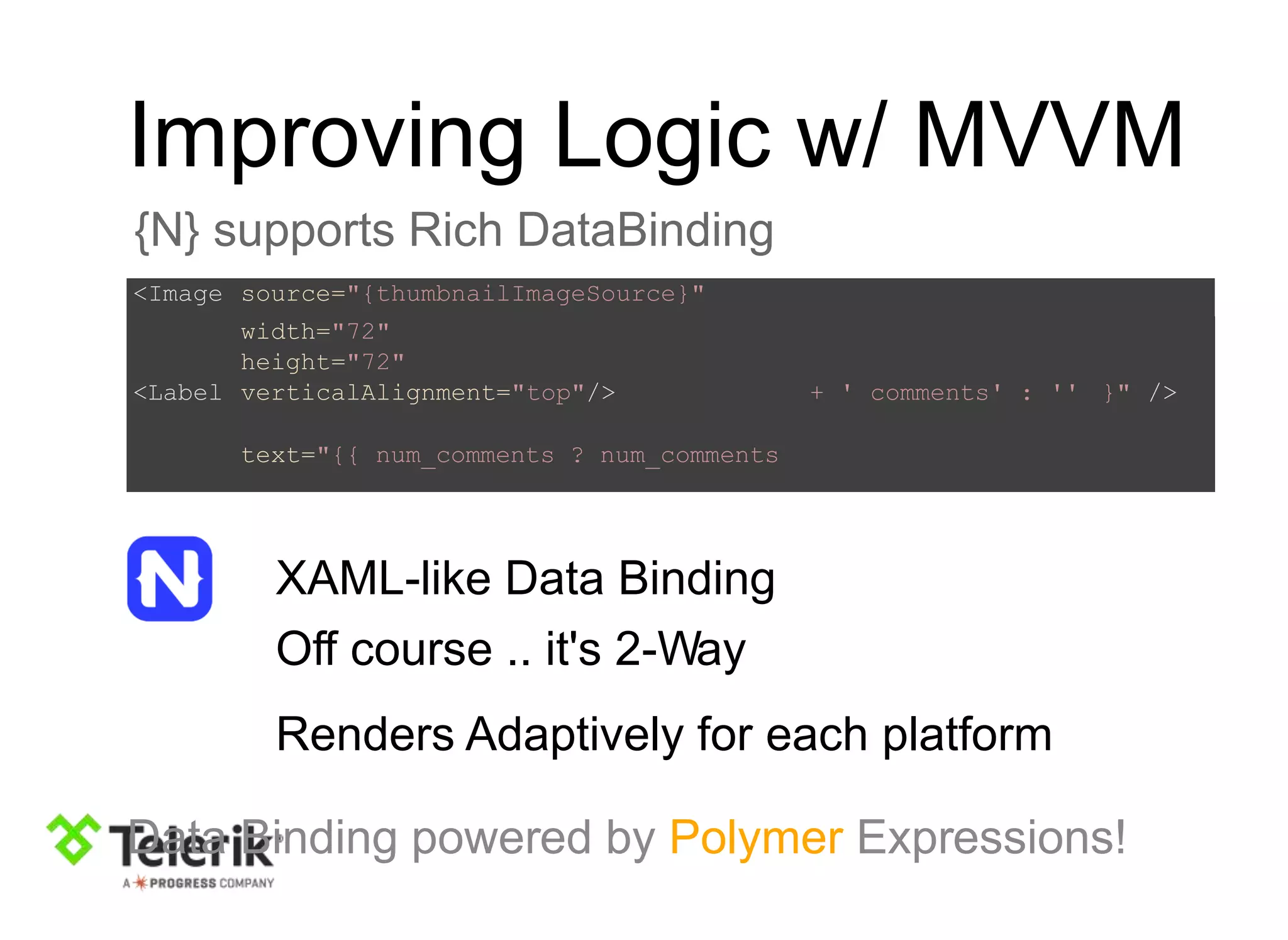 Improving Logic w/ MVVM
{N} supports Rich DataBinding
XAML-like Data Binding
Off course .. it's 2-Way
Renders Adaptively for each platform
Data Binding powered by Polymer Expressions!
<Image source="{thumbnailImageSource}"
width="72"
height="72"
<Label verticalAlignment="top"/>
text="{{ num_comments ? num_comments
+ ' comments' : '' }" />
 