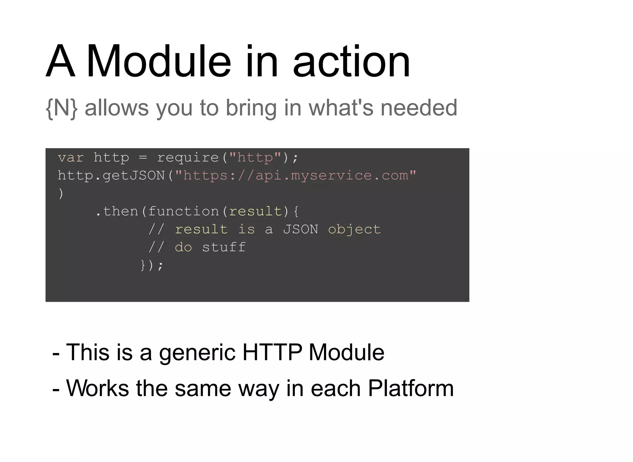 A Module in action
{N} allows you to bring in what's needed
- This is a generic HTTP Module
- Works the same way in each Platform
var http = require("http");
http.getJSON("https://api.myservice.com"
)
.then(function(result){
// result is a JSON object
// do stuff
});
 
