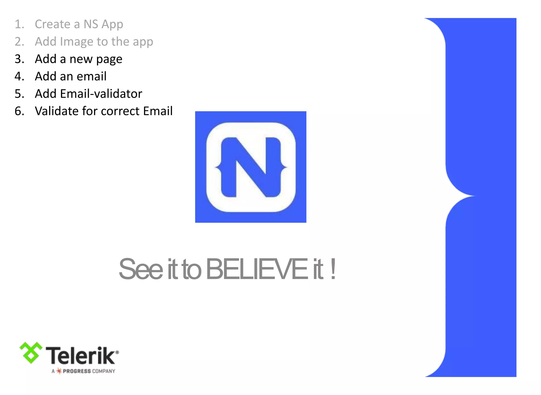 SeeittoBELIEVEit !
1. Create a NS App
2. Add Image to the app
3. Add a new page
4. Add an email
5. Add Email-validator
6. Validate for correct Email
 