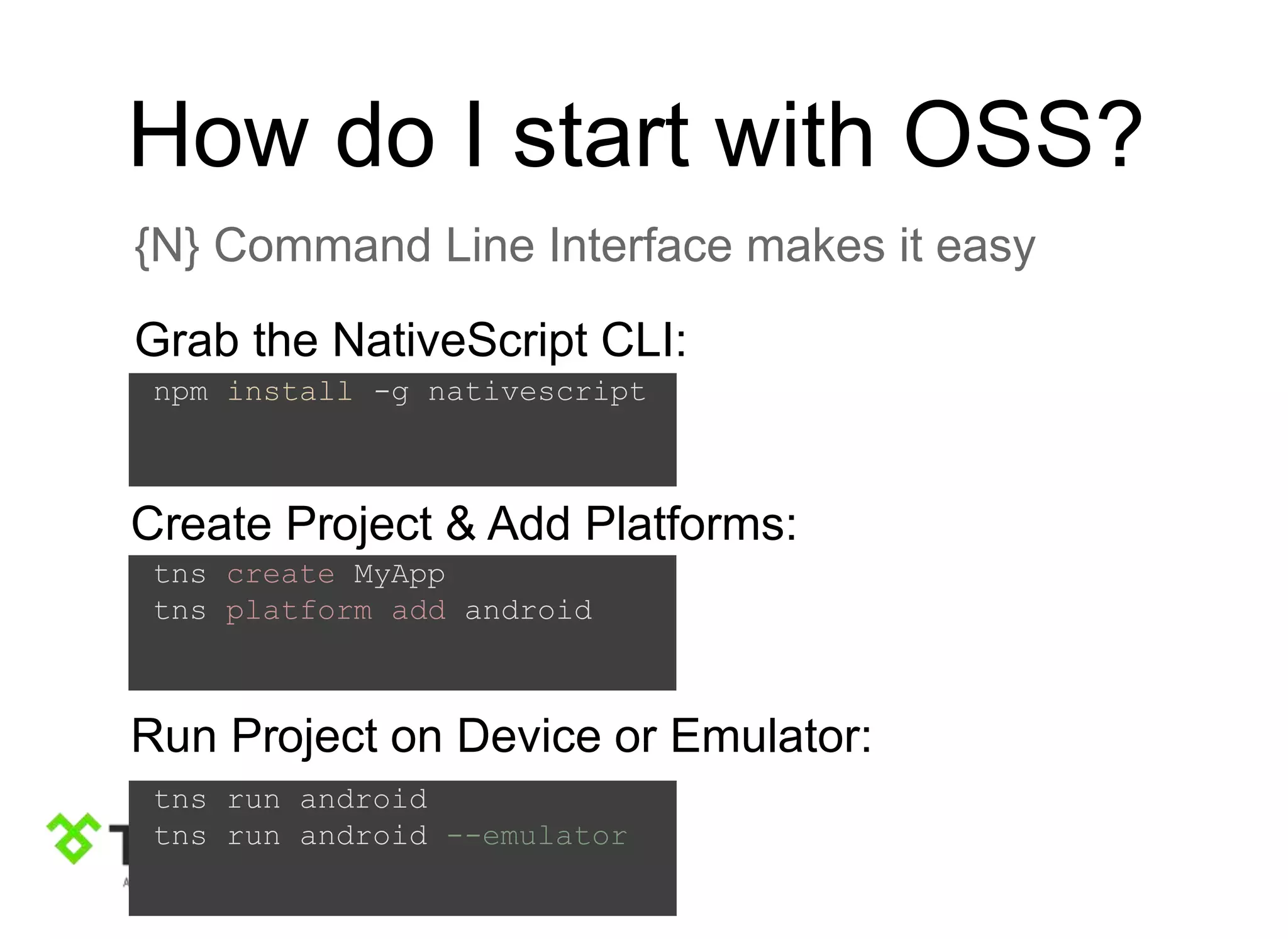 How do I start with OSS?
{N} Command Line Interface makes it easy
Grab the NativeScript CLI:
npm install -g nativescript
tns create MyApp
tns platform add android
Create Project & Add Platforms:
tns run android
tns run android --emulator
Run Project on Device or Emulator:
 