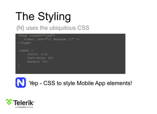 The Styling
{N} uses the ubiquitous CSS
<Page loaded="load">
<Label text="{{ message }}" />
</Page>
.Label {
color: red;
font-size: 20;
margin: 20;
}
Yep - CSS to style Mobile App elements!
 